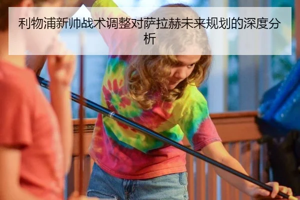 利物浦新帅战术调整对萨拉赫未来规划的深度分析